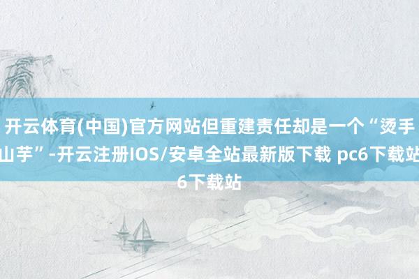 开云体育(中国)官方网站但重建责任却是一个“烫手山芋”-开云注册IOS/安卓全站最新版下载 pc6下载站