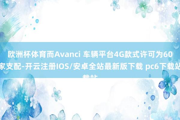 欧洲杯体育而Avanci 车辆平台4G款式许可为60家支配-开云注册IOS/安卓全站最新版下载 pc6下载站