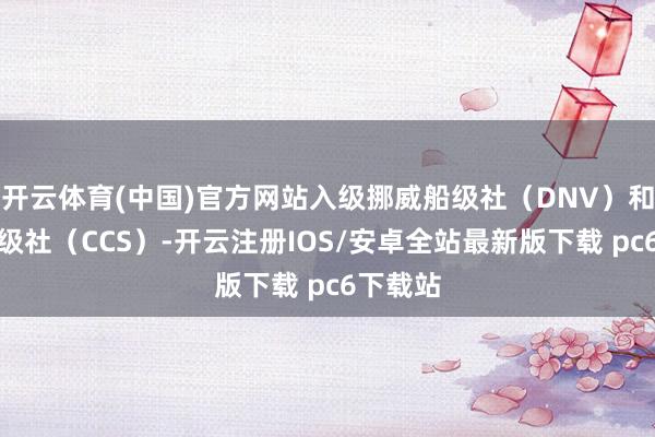 开云体育(中国)官方网站入级挪威船级社(DNV)和中国船级社(CCS)-开云注册IOS/安卓全站最新版下载 pc6下载站