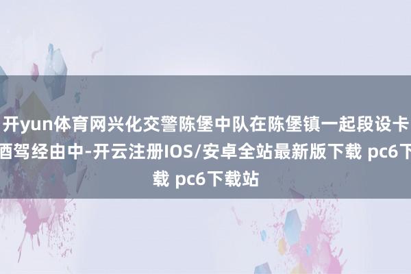 开yun体育网兴化交警陈堡中队在陈堡镇一起段设卡查处酒驾经由中-开云注册IOS/安卓全站最新版下载 pc6下载站