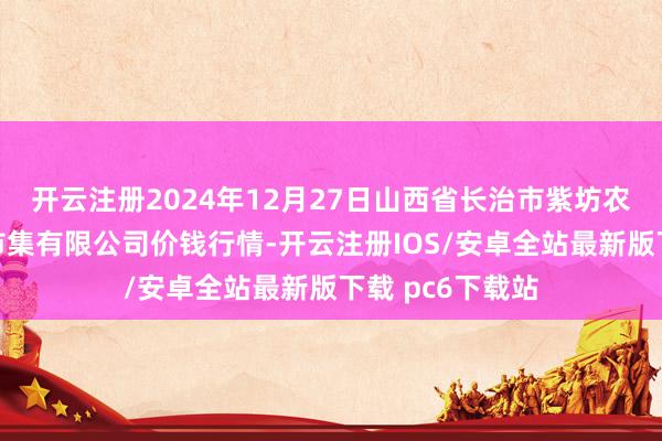 开云注册2024年12月27日山西省长治市紫坊农居品玄虚来往市集有限公司价钱行情-开云注册IOS/安卓全站最新版下载 pc6下载站