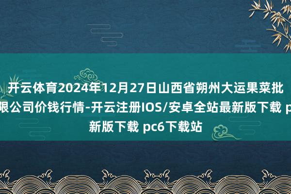 开云体育2024年12月27日山西省朔州大运果菜批发市集有限公司价钱行情-开云注册IOS/安卓全站最新版下载 pc6下载站