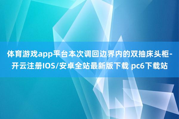 体育游戏app平台 本次调回边界内的双抽床头柜-开云注册IOS/安卓全站最新版下载 pc6下载站