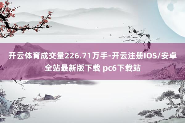 开云体育成交量226.71万手-开云注册IOS/安卓全站最新版下载 pc6下载站