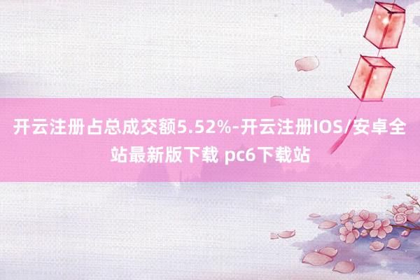 开云注册占总成交额5.52%-开云注册IOS/安卓全站最新版下载 pc6下载站