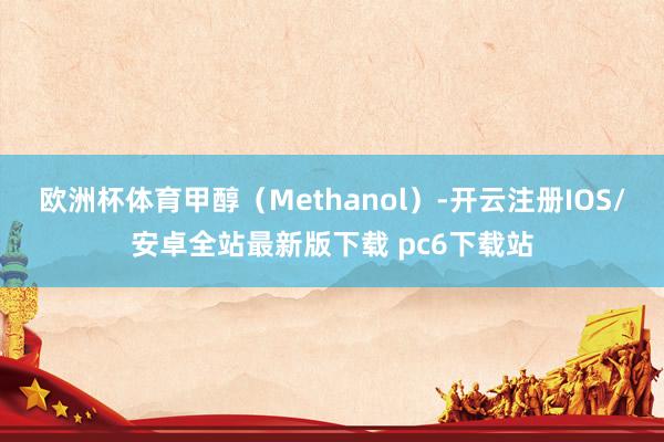 欧洲杯体育甲醇(Methanol)-开云注册IOS/安卓全站最新版下载 pc6下载站