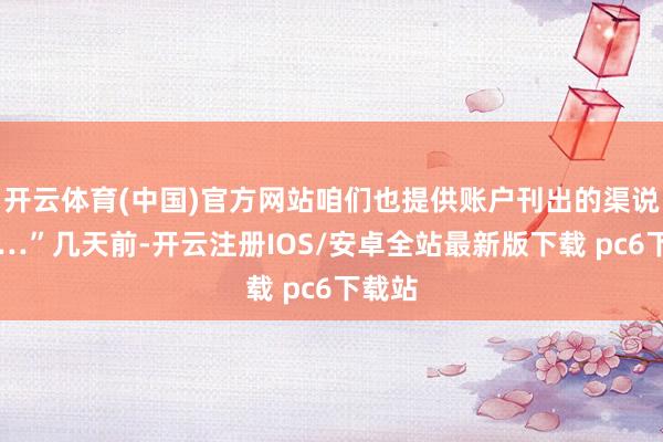 开云体育(中国)官方网站咱们也提供账户刊出的渠说念……”几天前-开云注册IOS/安卓全站最新版下载 pc6下载站