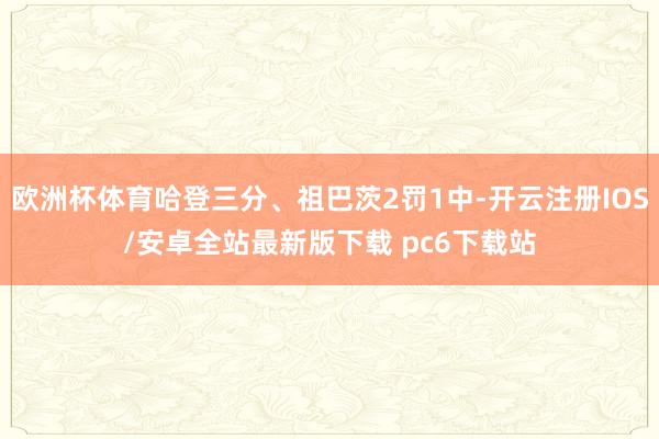 欧洲杯体育哈登三分、祖巴茨2罚1中-开云注册IOS/安卓全站最新版下载 pc6下载站