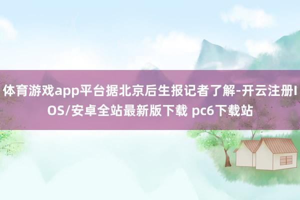 体育游戏app平台据北京后生报记者了解-开云注册IOS/安卓全站最新版下载 pc6下载站