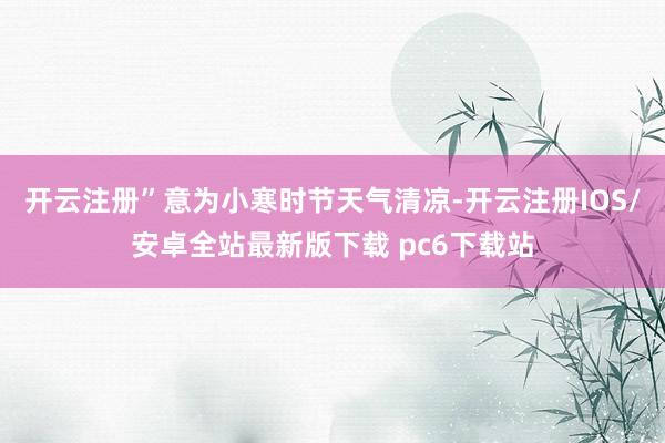 开云注册”意为小寒时节天气清凉-开云注册IOS/安卓全站最新版下载 pc6下载站