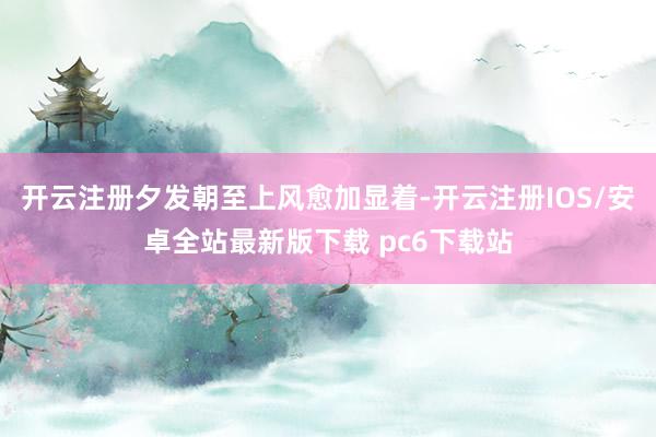 开云注册夕发朝至上风愈加显着-开云注册IOS/安卓全站最新版下载 pc6下载站