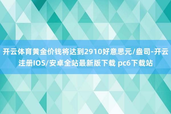 开云体育黄金价钱将达到2910好意思元/盎司-开云注册IOS/安卓全站最新版下载 pc6下载站
