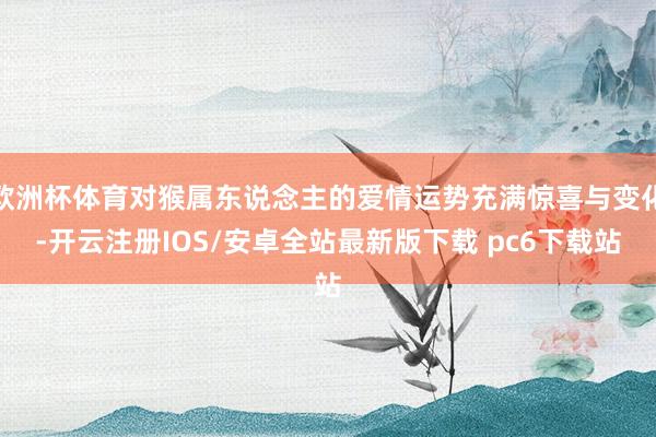 欧洲杯体育对猴属东说念主的爱情运势充满惊喜与变化-开云注册IOS/安卓全站最新版下载 pc6下载站