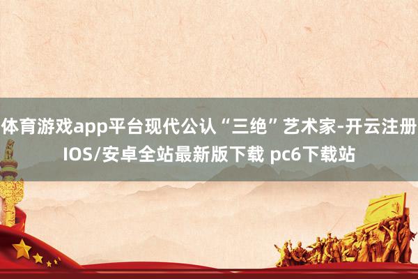 体育游戏app平台现代公认“三绝”艺术家-开云注册IOS/安卓全站最新版下载 pc6下载站