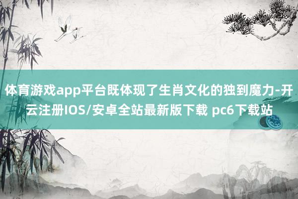 体育游戏app平台既体现了生肖文化的独到魔力-开云注册IOS/安卓全站最新版下载 pc6下载站