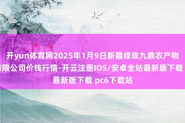 开yun体育网2025年1月9日新疆绿珠九鼎农产物筹议措置有限公司价钱行情-开云注册IOS/安卓全站最新版下载 pc6下载站