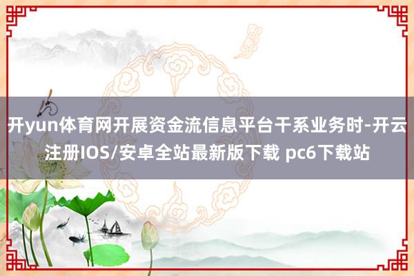 开yun体育网开展资金流信息平台干系业务时-开云注册IOS/安卓全站最新版下载 pc6下载站