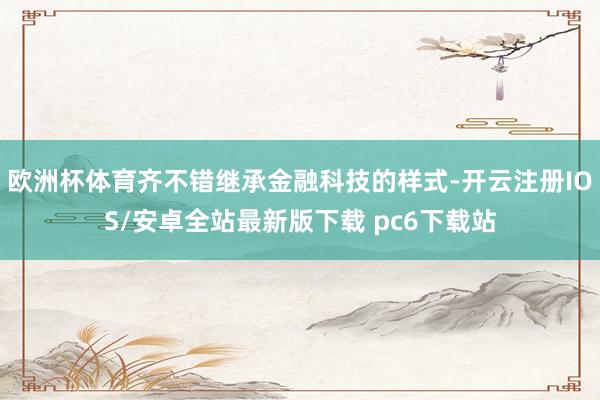 欧洲杯体育齐不错继承金融科技的样式-开云注册IOS/安卓全站最新版下载 pc6下载站
