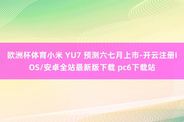 欧洲杯体育小米 YU7 预测六七月上市-开云注册IOS/安卓全站最新版下载 pc6下载站