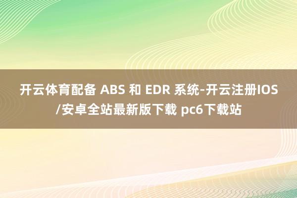 开云体育配备 ABS 和 EDR 系统-开云注册IOS/安卓全站最新版下载 pc6下载站