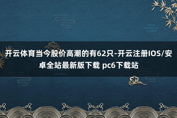 开云体育当今股价高潮的有62只-开云注册IOS/安卓全站最新版下载 pc6下载站