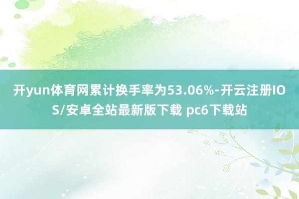 开yun体育网累计换手率为53.06%-开云注册IOS/安卓全站最新版下载 pc6下载站