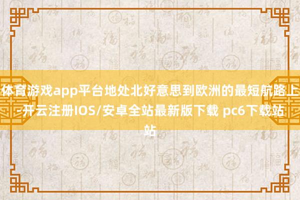 体育游戏app平台地处北好意思到欧洲的最短航路上-开云注册IOS/安卓全站最新版下载 pc6下载站