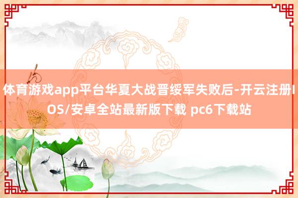 体育游戏app平台华夏大战晋绥军失败后-开云注册IOS/安卓全站最新版下载 pc6下载站
