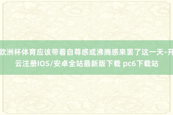 欧洲杯体育应该带着自尊感或沸腾感来罢了这一天-开云注册IOS/安卓全站最新版下载 pc6下载站