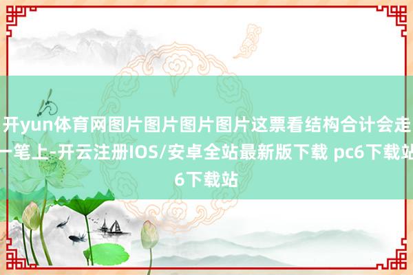 开yun体育网图片图片图片图片这票看结构合计会走一笔上-开云注册IOS/安卓全站最新版下载 pc6下载站