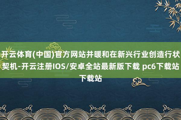 开云体育(中国)官方网站并暖和在新兴行业创造行状契机-开云注册IOS/安卓全站最新版下载 pc6下载站