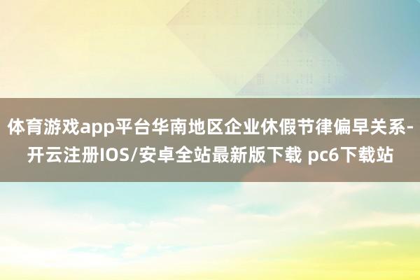 体育游戏app平台华南地区企业休假节律偏早关系-开云注册IOS/安卓全站最新版下载 pc6下载站