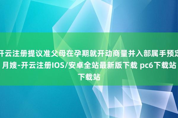 开云注册提议准父母在孕期就开动商量并入部属手预定月嫂-开云注册IOS/安卓全站最新版下载 pc6下载站