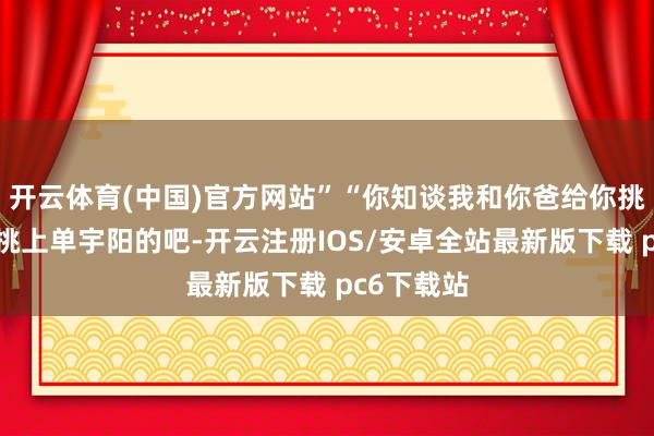 开云体育(中国)官方网站”“你知谈我和你爸给你挑了多久才挑上单宇阳的吧-开云注册IOS/安卓全站最新版下载 pc6下载站