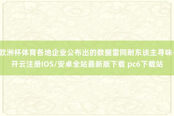 欧洲杯体育各地企业公布出的数据雷同耐东谈主寻味-开云注册IOS/安卓全站最新版下载 pc6下载站