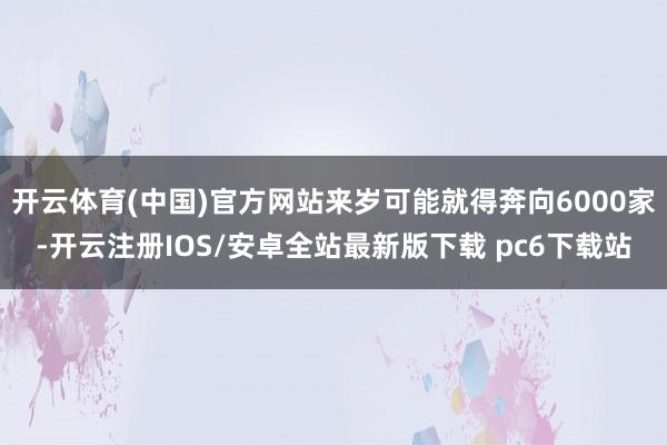 开云体育(中国)官方网站来岁可能就得奔向6000家-开云注册IOS/安卓全站最新版下载 pc6下载站