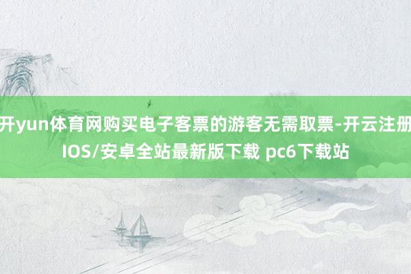 开yun体育网购买电子客票的游客无需取票-开云注册IOS/安卓全站最新版下载 pc6下载站