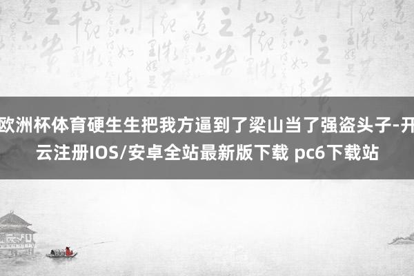 欧洲杯体育硬生生把我方逼到了梁山当了强盗头子-开云注册IOS/安卓全站最新版下载 pc6下载站