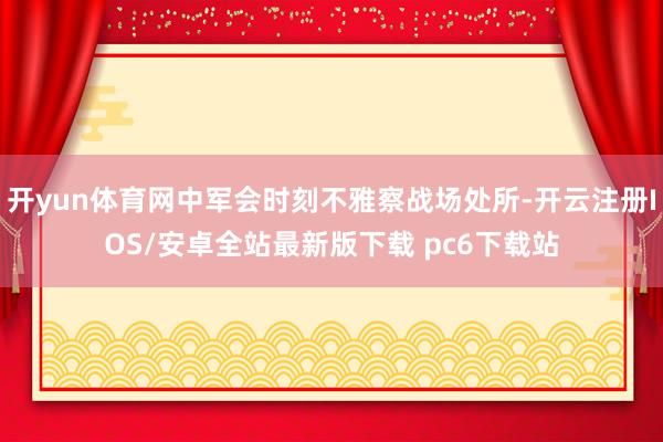 开yun体育网中军会时刻不雅察战场处所-开云注册IOS/安卓全站最新版下载 pc6下载站