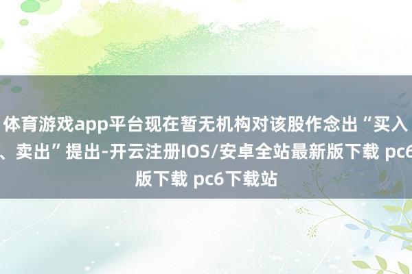 体育游戏app平台现在暂无机构对该股作念出“买入、抓有、卖出”提出-开云注册IOS/安卓全站最新版下载 pc6下载站