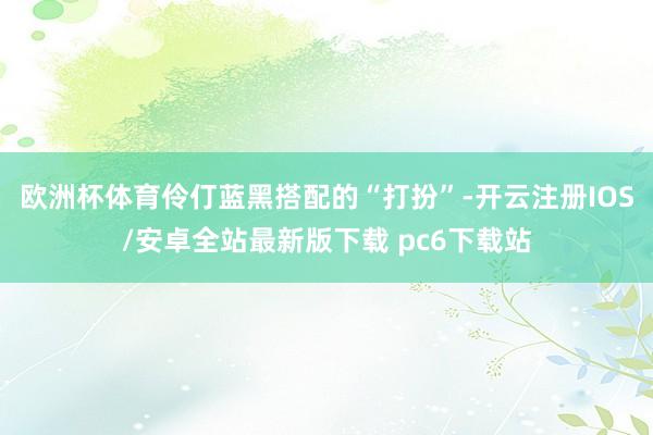 欧洲杯体育伶仃蓝黑搭配的“打扮”-开云注册IOS/安卓全站最新版下载 pc6下载站