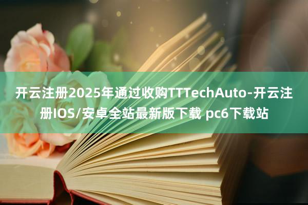 开云注册2025年通过收购TTTechAuto-开云注册IOS/安卓全站最新版下载 pc6下载站