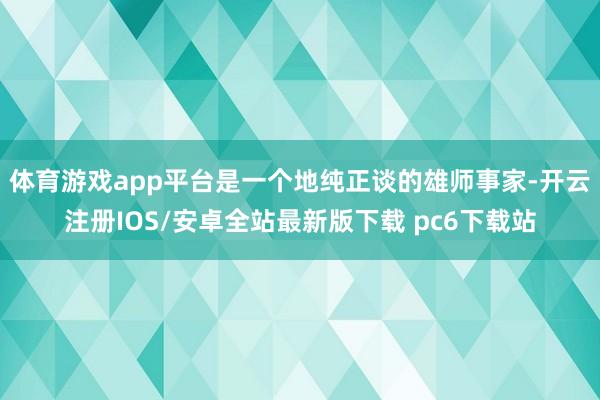体育游戏app平台是一个地纯正谈的雄师事家-开云注册IOS/安卓全站最新版下载 pc6下载站