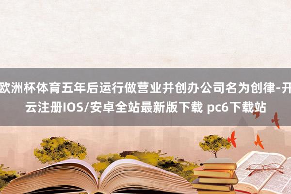 欧洲杯体育五年后运行做营业并创办公司名为创律-开云注册IOS/安卓全站最新版下载 pc6下载站