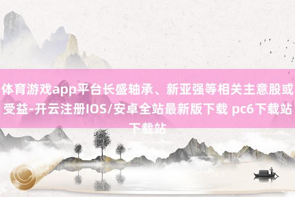 体育游戏app平台长盛轴承、新亚强等相关主意股或受益-开云注册IOS/安卓全站最新版下载 pc6下载站
