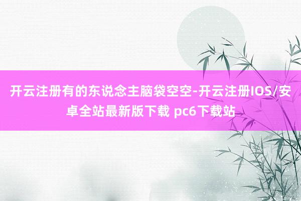 开云注册有的东说念主脑袋空空-开云注册IOS/安卓全站最新版下载 pc6下载站