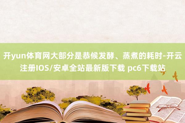 开yun体育网大部分是恭候发酵、蒸煮的耗时-开云注册IOS/安卓全站最新版下载 pc6下载站