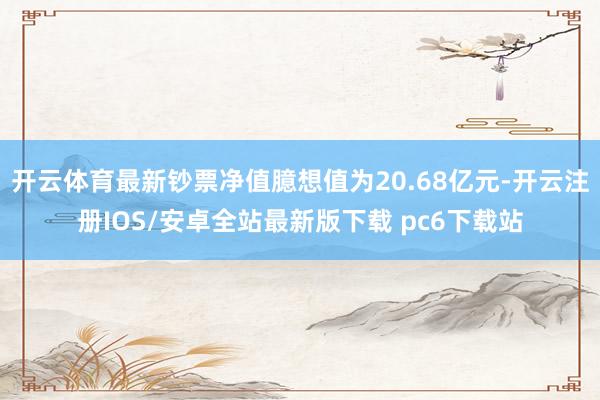 开云体育最新钞票净值臆想值为20.68亿元-开云注册IOS/安卓全站最新版下载 pc6下载站