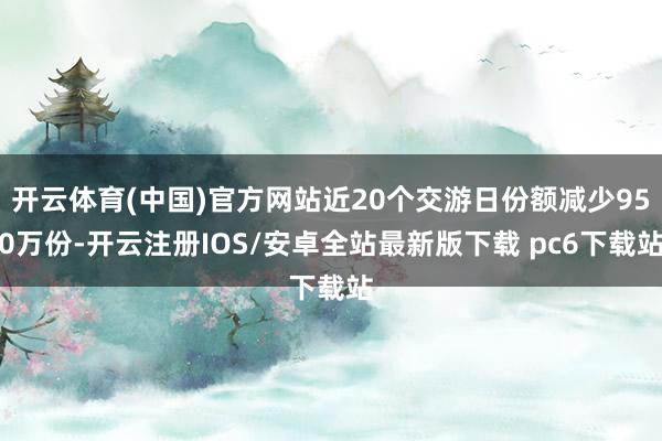 开云体育(中国)官方网站近20个交游日份额减少950万份-开云注册IOS/安卓全站最新版下载 pc6下载站