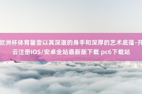 欧洲杯体育馨壹以其深湛的身手和深厚的艺术底蕴-开云注册IOS/安卓全站最新版下载 pc6下载站